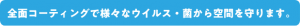 全面コーティングで様々なウイルス・菌から空間を守ります。