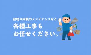 建物や内装のメンテナンスなど、各種工事も お任せください。